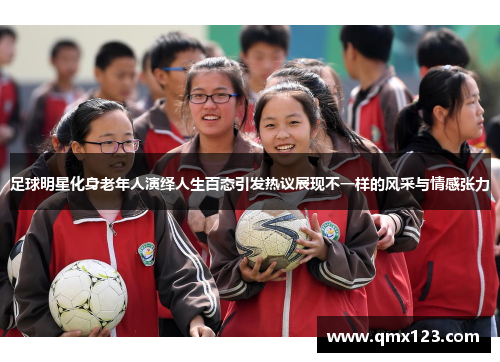 足球明星化身老年人演绎人生百态引发热议展现不一样的风采与情感张力