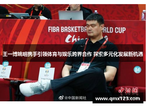 王一博姚明携手引领体育与娱乐跨界合作 探索多元化发展新机遇