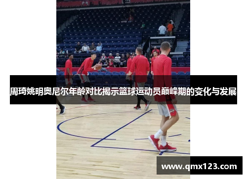 周琦姚明奥尼尔年龄对比揭示篮球运动员巅峰期的变化与发展