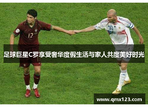 足球巨星C罗享受奢华度假生活与家人共度美好时光